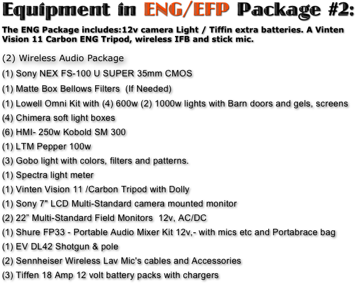 Equipment in ENG/EFP Package #2:
The ENG Package includes:12v camera Light / Tiffin extra batteries. A Vinten Vision 11 Carbon ENG Tripod, wireless IFB and stick mic. 

(2) Wireless Audio Package 
(1) Sony NEX FS-100 U SUPER 35mm CMOS 
(1) Matte Box Bellows Filters  (If Needed)
(1) Lowell Omni Kit with (4) 600w (2) 1000w lights with Barn doors and gels, screens
(4) Chimera soft light boxes 
(6) HMI- 250w Kobold SM 300 
(1) LTM Pepper 100w 
(3) Gobo light with colors, filters and patterns. 
(1) Spectra light meter  
(1) Vinten Vision 11 /Carbon Tripod with Dolly  
(1) Sony 7" LCD Multi-Standard camera mounted monitor 
(2) 22” Multi-Standard Field Monitors  12v, AC/DC
(1) Shure FP33 - Portable Audio Mixer Kit 12v,- with mics etc and Portabrace bag 
(1) EV DL42 Shotgun & pole 
(2) Sennheiser Wireless Lav Mic's cables and Accessories 
(3) Tiffen 18 Amp 12 volt battery packs with chargers  