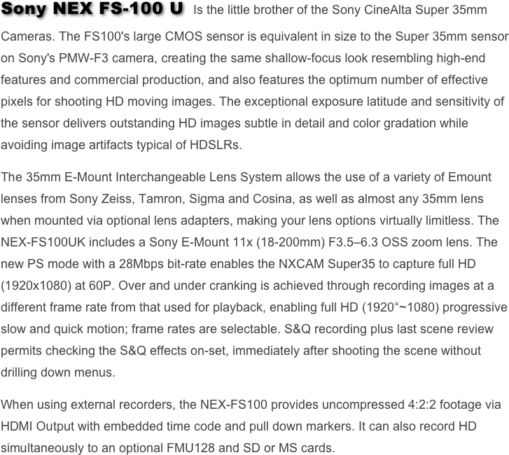 Sony NEX FS-100 U  Is the little brother of the Sony CineAlta Super 35mm Cameras. The FS100's large CMOS sensor is equivalent in size to the Super 35mm sensor on Sony's PMW-F3 camera, creating the same shallow-focus look resembling high-end features and commercial production, and also features the optimum number of effective pixels for shooting HD moving images. The exceptional exposure latitude and sensitivity of the sensor delivers outstanding HD images subtle in detail and color gradation while avoiding image artifacts typical of HDSLRs.  

The 35mm E-Mount Interchangeable Lens System allows the use of a variety of Emount lenses from Sony Zeiss, Tamron, Sigma and Cosina, as well as almost any 35mm lens when mounted via optional lens adapters, making your lens options virtually limitless. The NEX-FS100UK includes a Sony E-Mount 11x (18-200mm) F3.5–6.3 OSS zoom lens. The new PS mode with a 28Mbps bit-rate enables the NXCAM Super35 to capture full HD (1920x1080) at 60P. Over and under cranking is achieved through recording images at a different frame rate from that used for playback, enabling full HD (1920°~1080) progressive slow and quick motion; frame rates are selectable. S&Q recording plus last scene review permits checking the S&Q effects on-set, immediately after shooting the scene without drilling down menus.

When using external recorders, the NEX-FS100 provides uncompressed 4:2:2 footage via HDMI Output with embedded time code and pull down markers. It can also record HD simultaneously to an optional FMU128 and SD or MS cards.