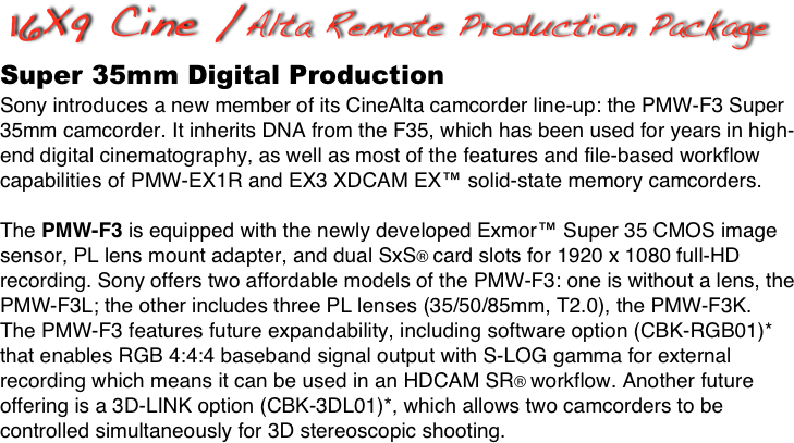 16X9 Cine /Alta Remote Production Package
Super 35mm Digital Production
Sony introduces a new member of its CineAlta camcorder line-up: the PMW-F3 Super 35mm camcorder. It inherits DNA from the F35, which has been used for years in high-end digital cinematography, as well as most of the features and file-based workflow capabilities of PMW-EX1R and EX3 XDCAM EX™ solid-state memory camcorders.

The PMW-F3 is equipped with the newly developed Exmor™ Super 35 CMOS image sensor, PL lens mount adapter, and dual SxS® card slots for 1920 x 1080 full-HD recording. Sony offers two affordable models of the PMW-F3: one is without a lens, the PMW-F3L; the other includes three PL lenses (35/50/85mm, T2.0), the PMW-F3K.
The PMW-F3 features future expandability, including software option (CBK-RGB01)* 
that enables RGB 4:4:4 baseband signal output with S-LOG gamma for external recording which means it can be used in an HDCAM SR® workflow. Another future offering is a 3D-LINK option (CBK-3DL01)*, which allows two camcorders to be controlled simultaneously for 3D stereoscopic shooting.
