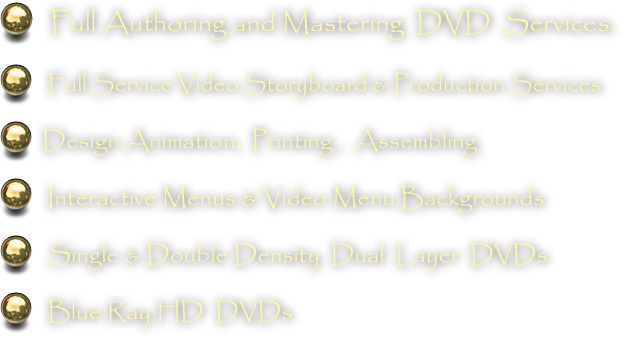    Full Authoring and Mastering  DVD  Services.  
   Full Service Video Storyboard & Production Services
  Design Animation,  Printing ,  Assembling 
   Interactive Menus & Video Menu Backgrounds   Single & Double Density  Dual  Layer  DVDs
   Blue Ray HD  DVDs