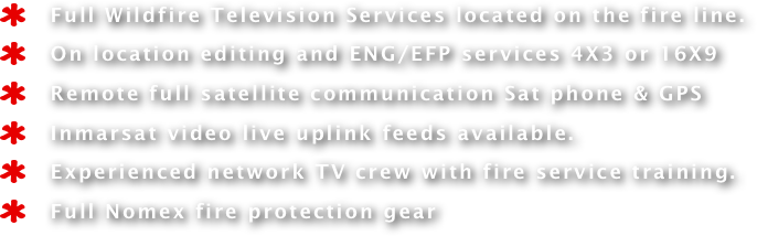    Full Wildfire Television Services located on the fire line. 
   On location editing and ENG/EFP services 4X3 or 16X9 
   Remote full satellite communication Sat phone & GPS
   Inmarsat video live uplink feeds available.
   Experienced network TV crew with fire service training.
   Full Nomex fire protection gear 