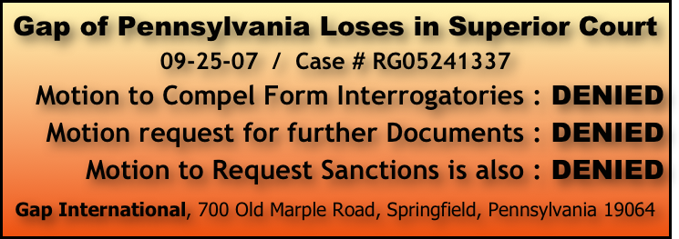 Gap of Pennsylvania Loses in Superior Court 
09-25-07  /  Case # RG05241337      
Motion to Compel Form Interrogatories : DENIED       Motion request for further Documents : DENIED               Motion to Request Sanctions is also : DENIED

Gap International, 700 Old Marple Road, Springfield, Pennsylvania 19064