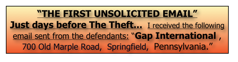 “THE FIRST UNSOLICITED EMAIL”
Just days before The Theft...  I received the following
email sent from the defendants: “Gap International , 700 Old Marple Road,  Springfield,  Pennsylvania.” 