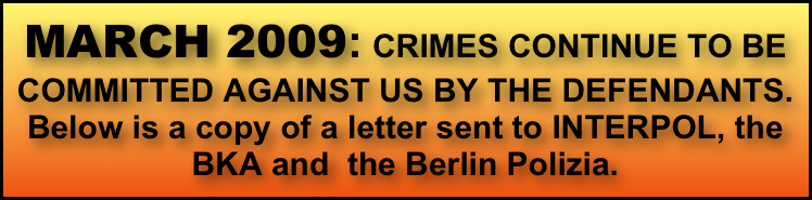 MARCH 2009: CRIMES CONTINUE TO BE COMMITTED AGAINST US BY THE DEFENDANTS. Below is a copy of a letter sent to INTERPOL, the BKA and  the Berlin Polizia. 