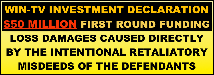 WIN-TV INVESTMENT DECLARATION
$50 MILLION FIRST ROUND FUNDING
LOSS DAMAGES CAUSED DIRECTLY BY THE INTENTIONAL RETALIATORY  MISDEEDS OF THE DEFENDANTS