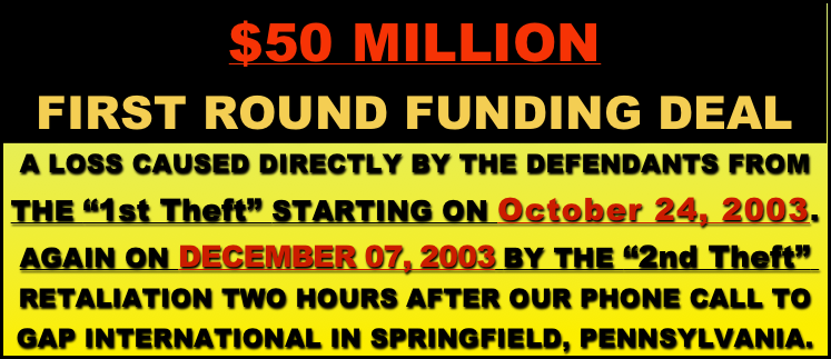 $50 MILLION 
FIRST ROUND FUNDING DEAL
A LOSS CAUSED DIRECTLY BY THE DEFENDANTS FROM THE “1st Theft” STARTING ON October 24, 2003.   AGAIN ON DECEMBER 07, 2003 BY THE “2nd Theft”  
RETALIATION TWO HOURS AFTER OUR PHONE CALL TO 
GAP INTERNATIONAL IN SPRINGFIELD, PENNSYLVANIA.