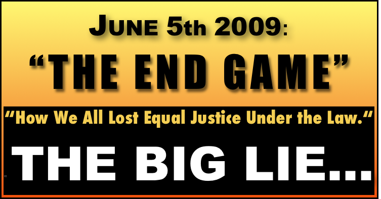 JUNE 5th 2009:  
“THE END GAME” 

“How We All Lost Equal Justice Under the Law.“
" THE BIG LIE...  