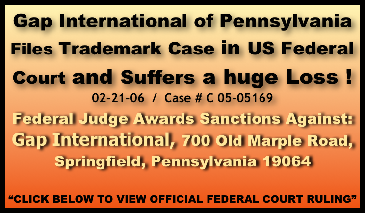 Gap International of Pennsylvania 
Files Trademark Case in US Federal 
Court and Suffers a huge Loss !
02-21-06  /  Case # C 05-05169

Federal Judge Awards Sanctions Against: 
Gap International, 700 Old Marple Road, Springfield, Pennsylvania 19064

“CLICK BELOW TO VIEW OFFICIAL FEDERAL COURT RULING”