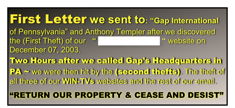 First Letter we sent to: “Gap International of Pennsylvania” and Anthony Templer after we discovered the (First Theft) of our   “ www.gapinternational.com “ website on December 07, 2003.
Two Hours after we called Gap’s Headquarters in PA ~ we were then hit by the (second thefts). The theft of all three of our WIN-TVs websites and the rest of our email.

“RETURN OUR PROPERTY & CEASE AND DESIST”
.