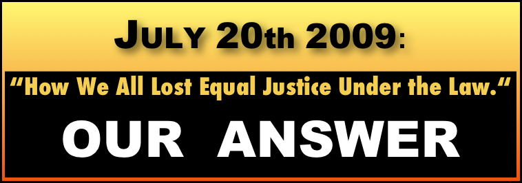 JULY 20th 2009:  

“How We All Lost Equal Justice Under the Law.“
OUR  ANSWER