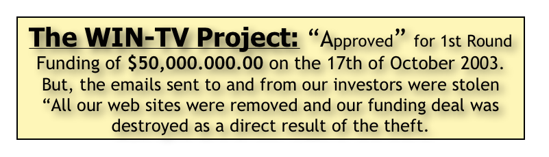 The WIN-TV Project: “Approved” for 1st Round Funding of $50,000.000.00 on the 17th of October 2003.
But, the emails sent to and from our investors were stolen 
“All our web sites were removed and our funding deal was destroyed as a direct result of the theft. 