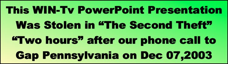 This WIN-Tv PowerPoint Presentation Was Stolen in “The Second Theft” “Two hours” after our phone call to 
Gap Pennsylvania on Dec 07,2003 