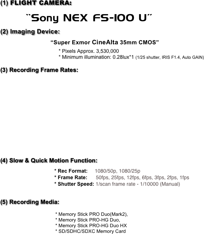 (1) FLIGHT CAMERA:  
      “Sony NEX FS-100 U”
(2) Imaging Device: 
                                 “Super Exmor CineAlta 35mm CMOS” 
                                         * Pixels Approx. 3,530,000
                                         * Minimum illumination: 0.28lux*1 (1/25 shutter, IRIS F1.4, Auto GAIN)


(3) Recording Frame Rates:  
       














(4) Slow & Quick Motion Function: 

                                      * Rec Format:     1080/50p, 1080/25p                                      * Frame Rate:      50fps, 25fps, 12fps, 6fps, 3fps, 2fps, 1fps                                      * Shutter Speed: 1/scan frame rate - 1/10000 (Manual)


(5) Recording Media: 

                                         * Memory Stick PRO Duo(Mark2), 
                                         * Memory Stick PRO-HG Duo, 
                                         * Memory Stick PRO-HG Duo HX                                         * SD/SDHC/SDXC Memory Card