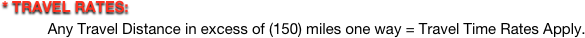 * TRAVEL RATES:   
           Any Travel Distance in excess of (150) miles one way = Travel Time Rates Apply.