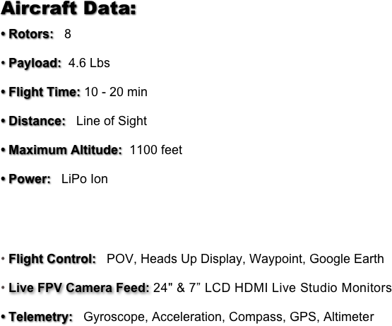 Aircraft Data:
• Rotors:   8
• Payload:  4.6 Lbs
• Flight Time: 10 - 20 min
• Distance:   Line of Sight
• Maximum Altitude:  1100 feet
• Power:   LiPo Ion


Flight Control:   POV, Heads Up Display, Waypoint, Google Earth
Live FPV Camera Feed: 24" & 7” LCD HDMI Live Studio Monitors 
• Telemetry:   Gyroscope, Acceleration, Compass, GPS, Altimeter
