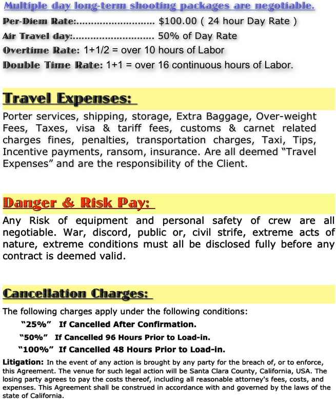 Multiple day long-term shooting packages are negotiable.

Per-Diem Rate:........................... $100.00 ( 24 hour Day Rate )  

Air Travel day:............................ 50% of Day Rate 
Overtime Rate: 1+1/2 = over 10 hours of Labor
Double Time Rate: 1+1 = over 16 continuous hours of Labor.

Travel Expenses: 
Porter services, shipping, storage, Extra Baggage, Over-weight Fees, Taxes, visa & tariff fees, customs & carnet related charges fines, penalties, transportation charges, Taxi, Tips, Incentive payments, ransom, insurance. Are all deemed “Travel Expenses” and are the responsibility of the Client. 


Danger & Risk Pay: 
Any Risk of equipment and personal safety of crew are all negotiable. War, discord, public or, civil strife, extreme acts of nature, extreme conditions must all be disclosed fully before any contract is deemed valid. 


Cancellation Charges: 

The following charges apply under the following conditions:
 
       “25%”   If Cancelled After Confirmation. 
 
       “50%”   If Cancelled 96 Hours Prior to Load-in.
 
      “100%”  If Cancelled 48 Hours Prior to Load-in.

Litigation: In the event of any action is brought by any party for the breach of, or to enforce, this Agreement. The venue for such legal action will be Santa Clara County, California, USA. The losing party agrees to pay the costs thereof, including all reasonable attorney's fees, costs, and expenses. This Agreement shall be construed in accordance with and governed by the laws of the state of California.