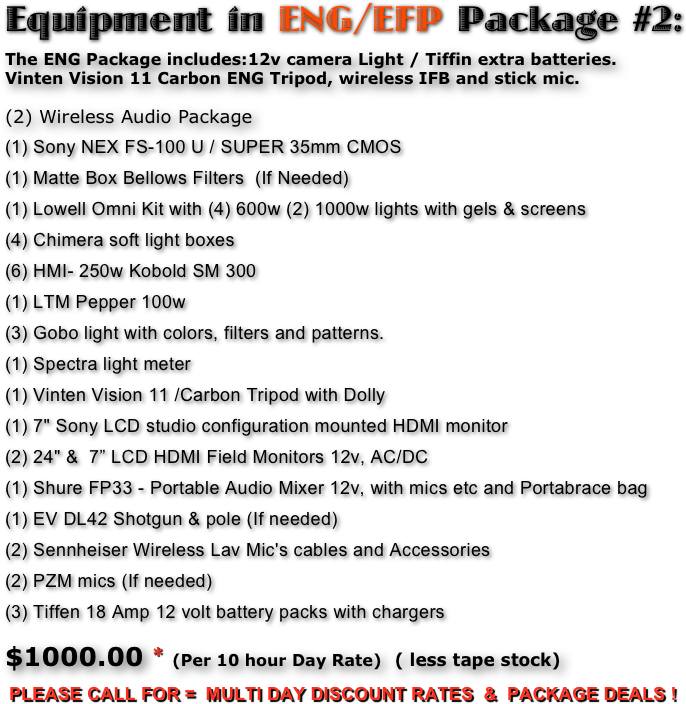 Equipment in ENG/EFP Package #2:
The ENG Package includes:12v camera Light / Tiffin extra batteries. 
Vinten Vision 11 Carbon ENG Tripod, wireless IFB and stick mic. 

(2) Wireless Audio Package 
(1) Sony NEX FS-100 U / SUPER 35mm CMOS 
(1) Matte Box Bellows Filters  (If Needed)
(1) Lowell Omni Kit with (4) 600w (2) 1000w lights with gels & screens
(4) Chimera soft light boxes 
(6) HMI- 250w Kobold SM 300 
(1) LTM Pepper 100w 
(3) Gobo light with colors, filters and patterns. 
(1) Spectra light meter 
(1) Vinten Vision 11 /Carbon Tripod with Dolly 
(1) 7" Sony LCD studio configuration mounted HDMI monitor 
(2) 24" &  7” LCD HDMI Field Monitors 12v, AC/DC
(1) Shure FP33 - Portable Audio Mixer 12v, with mics etc and Portabrace bag 
(1) EV DL42 Shotgun & pole (If needed)
(2) Sennheiser Wireless Lav Mic's cables and Accessories 
(2) PZM mics (If needed)
(3) Tiffen 18 Amp 12 volt battery packs with chargers

$1000.00 * (Per 10 hour Day Rate)  ( less tape stock)