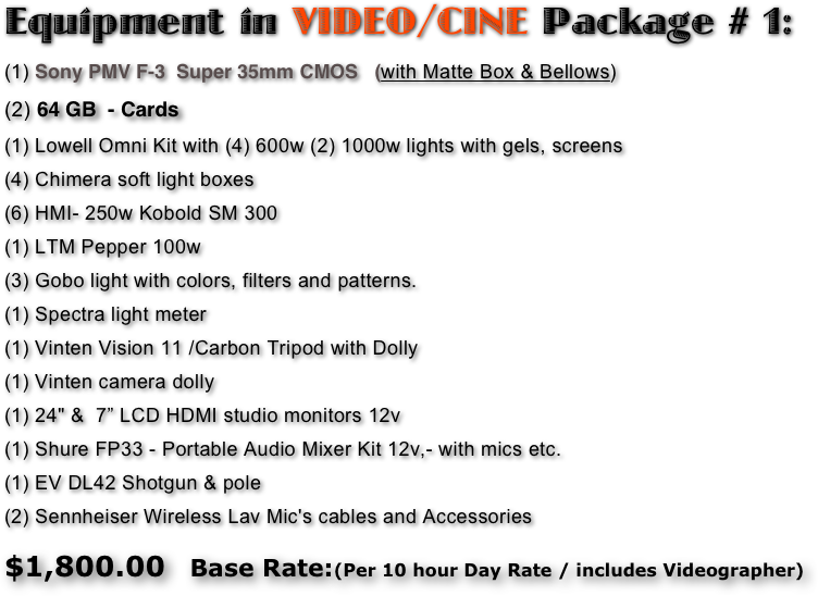 Equipment in VIDEO/CINE Package # 1:
(1) Sony PMV F-3  Super 35mm CMOS   (with Matte Box & Bellows)
(2) 64 GB  - Cards
(1) Lowell Omni Kit with (4) 600w (2) 1000w lights with gels, screens
(4) Chimera soft light boxes 
(6) HMI- 250w Kobold SM 300 
(1) LTM Pepper 100w 
(3) Gobo light with colors, filters and patterns. 
(1) Spectra light meter 
(1) Vinten Vision 11 /Carbon Tripod with Dolly 
(1) Vinten camera dolly
(1) 24" &  7” LCD HDMI studio monitors 12v 
(1) Shure FP33 - Portable Audio Mixer Kit 12v,- with mics etc. 
(1) EV DL42 Shotgun & pole 
(2) Sennheiser Wireless Lav Mic's cables and Accessories 

$1,800.00   Base Rate:(Per 10 hour Day Rate / includes Videographer)  
