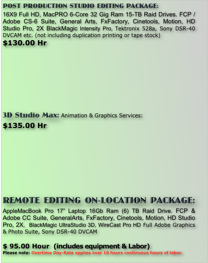 POST PRODUCTION STUDIO EDITING PACKAGE: 
16X9 Full HD, MacPRO 6-Core 32 Gig Ram 15-TB Raid Drives. FCP / Adobe CS-6 Suite, General Arts, FxFactory, Cinetools, Motion, HD Studio Pro, 2X BlackMagic Intensity Pro, Tektronix 528a, Sony DSR-40 DVCAM etc. (not including duplication printing or tape stock) 
$130.00 Hr 









3D Studio Max: Animation & Graphics Services:
$135.00 Hr 










REMOTE EDITING ON-LOCATION PACKAGE: AppleMacBook Pro 17” Laptop 16Gb Ram (6) TB Raid Drive. FCP & Adobe CC Suite, GeneralArts, FxFactory, Cinetools, Motion, HD Studio Pro, 2X,  BlackMagic UltraStudio 3D, WireCast Pro HD Full Adobe Graphics & Photo Suite, Sony DSR-40 DVCAM 

$ 95.00 Hour  (includes equipment & Labor)
Please note: Overtime Day-Rate applies over 10 hours continuous hours of labor. 